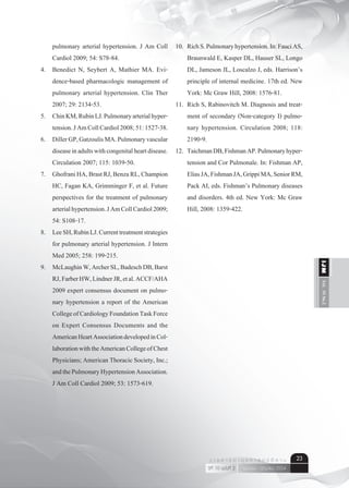 Vol.10No.2IJM
เมษายน - มิถุนายน 2554ปีที่ 10 ฉบับที่ 2
ว า ร ส า ร อ า ยุ ร ศ า ส ต ร์ อี ส า น 23
pulmonary arterial hypertension. J Am Coll
Cardiol 2009; 54: S78-84.
4.	 Benedict N, Seybert A, Mathier MA. Evi-
dence-based pharmacologic management of
pulmonary arterial hypertension. Clin Ther
2007; 29: 2134-53.
5.	 ChinKM,RubinLJ.Pulmonaryarterialhyper-
tension.JAmCollCardiol2008;51:1527-38.
6.	 DillerGP,GatzoulisMA.Pulmonaryvascular
diseaseinadultswithcongenitalheartdisease.
Circulation 2007; 115: 1039-50.
7.	 GhofraniHA,BrastRJ,BenzaRL,Champion
HC, Fagan KA, Grimminger F, et al. Future
perspectives for the treatment of pulmonary
arterialhypertension.JAmCollCardiol2009;
54: S108-17.
8.	 LeeSH,RubinLJ.Currenttreatmentstrategies
for pulmonary arterial hypertension. J Intern
Med 2005; 258: 199-215.
9.	 McLaughinW,ArcherSL,BadeschDB,Barst
RJ,FarberHW,LindnerJR,etal.ACCF/AHA
2009 expert consensus document on pulmo-
nary hypertension a report of the American
CollegeofCardiologyFoundationTaskForce
on Expert Consensus Documents and the
AmericanHeartAssociationdevelopedinCol-
laborationwiththeAmericanCollegeofChest
Physicians; American Thoracic Society, Inc.;
andthePulmonaryHypertensionAssociation.
J Am Coll Cardiol 2009; 53: 1573-619.
10.	 RichS.Pulmonaryhypertension.In:FauciAS,
Braunwald E, Kasper DL, Hauser SL, Longo
DL, Jameson JL, Loscalzo J, eds. Harrison’s
principle of internal medicine. 17th ed. New
York: Mc Graw Hill, 2008: 1576-81.
11.	 Rich S, Rabinovitch M. Diagnosis and treat-
ment of secondary (Non-category I) pulmo-
nary hypertension. Circulation 2008; 118:
2190-9.
12.	 TaichmanDB,FishmanAP.Pulmonaryhyper-
tension and Cor Pulmonale. In: Fishman AP,
EliasJA,FishmanJA,GrippiMA,SeniorRM,
Pack AI, eds. Fishman’s Pulmonary diseases
and disorders. 4th ed. New York: Mc Graw
Hill, 2008: 1359-422.
	
 
