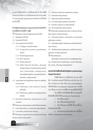 Vol.10No.2IJM
เมษายน - มิถุนายน 2554ปีที่ 10 ฉบับที่ 2
ว า ร ส า ร อ า ยุ ร ศ า ส ต ร์ อี ส า น12
มากกว่าหรือเท่ากับ 50 มิลลิเมตรปรอท ในกรณีที่
ค่าRVSPน้อยกว่า36มิลลิเมตรปรอทสามารถตัด
ภาวะpulmonaryhypertensionออกจากการวินิจฉัย
แยกโรคได้
สาเหตุของpulmonaryhypertensionตามองค์การ
อนามัยโลก แบ่งเป็น 5 กลุ่ม
 Pulmonary arterial hypertension (PAH)
1.1	 Idiopathic (IPAH)
1.2	 Familial (FPAH)
1.3	 Associated with (APAH)
	 1.3.1	 Collagen vascular disease
	 1.3.2	 Congenital systemic-to-pulmonary
	 	 shunts
	 1.3.3	 Portal hypertension
	 1.3.4	 HIV infection
	 1.3.5	 Drugs and toxin
	 1.3.6	 Other (thyroid disorders, glycogen
	 	 storagedisease,Gaucherdisease,hered-
	 	 itary hemorrhagic telangiectasia,
	 	 hemoglobinopathies,myeloproliferative
	 	 disorders, splenectomy)
1.4	 Associatedwithsignificantvenousorcapillary
	 involvement
	 1.4.1	 Pulmonary veno-occlusive disease
	 	 (PVOD)
	 1.4.2	 Pulmonary capillary hemangiomatosis
	 	 (PCH)
1.5	 Persistent pulmonary hypertension of the
	 newborn
Pulmonaryhypertensionwithleftheartdisease
2.1	 Left-sided atrial or ventricular heart disease
2.2	 Left-sided valvular heart disease
 Pulmonary hypertension associated with lung
diseases and/or hypoxemia
3.1	 Chronic obstructive pulmonary disease
3.2	 Interstitial lung disease
3.3	 Sleep-disordered breathing
3.4	 Alveolar hypoventilation disorders
3.5	 Chronic exposure to high altitude
3.6	 Developmental abnormalities
Pulmonaryhypertensionduetochronicthrom-
botic and/or embolic disease
4.1	 Thromboembolic obstruction of proximal
pulmonary arteries
4.2	 Thromboembolicobstructionofdistalpulmo-
nary arteries
4.3	 Nonthromboticpulmonaryembolism(tumor,
parasites, foreign material)
 Miscellaneous
	 Sarcoidosis,histiocytosisX,lymphangiomato-
sis,  Compressionofpulmonaryvessels(adenopa-
thy, tumor, fibrosing mediastinitis)
แนวทางการสืบค้นสาเหตุของ pulmonary
hypertension
	 ถ้าผู้ป่วยมีอาการเหนื่อยง่าย ขาบวม หน้า
มืด ร่วมกับตรวจพบหัวใจห้องขวาล่างโต และ P2
ดัง ควรส่งตรวจ CXR, EKG และ echocardiogram
เพื่อวินิจฉัยภาวะ pulmonary hypertension การซัก
ประวัติและตรวจร่างกายเพื่อหาสาเหตุมีดังต่อไปนี้
	 ประวัติที่ควรซักเพิ่มเติมเพื่อหาสาเหตุหรือ
ปัจจัยเสี่ยงที่ทำ�ให้เกิด pulmonary hypertension
	 1.	 ประวัติครอบครัว
	 2.	 ประวัติโรคหัวใจแต่กำ�เนิด
	 3.	 ประวัตินอนราบไม่ได้ ต้องลุกขึ้นมา
หอบตอนกลางคืน
	 4.	 อาการทางระบบหายใจ เช่น ไอเรื้อรัง
เสมหะ old pulmonary tuberculosis
 