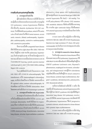 Vol.10No.2IJM
เมษายน - มิถุนายน 2554ปีที่ 10 ฉบับที่ 2
ว า ร ส า ร อ า ยุ ร ศ า ส ต ร์ อี ส า น 15
การสืบค้นตามสาเหตุที่สงสัย
	 1.	 สาเหตุจากโรคหัวใจ
	 ผู้ป่วยมักมีประวัตินอนราบไม่ได้ มีอาการ
สะดุ้งตื่นหายใจหอบหลังจากนอนหลับสาเหตุเกิด
จาก pulmonary venous hypertension ซึ่งมักจะ
เกี่ยวข้องกับ diastolic dysfunction ของ left ven-
tricle,โรคที่มีผลต่อpericardium,mitralหรือaortic
valveตัวอย่างของโรคได้แก่mitralstenosis,severe
aortic stenosis, dilated cardiomopathy, hypertro-
phic cardiomyopathy, restrictive cardiomyopathy
และ constrictive pericarditis
	 อีกภาวะหนึ่งคือ congenital heart disease
ที่ทำ�ให้เกิดlefttorightshuntเช่นASD,VSDและ
PDA ในผู้ป่วย ASD จะเกิด pulmonary hyperten-
sion ในช่วงอายุประมาณ 30 ปี พบในหญิงมากกว่า
ชายจะมาด้วยอาการเหนื่อยง่ายเวลาออกแรงตรวจ
ร่างกายพบ RV heaving, systolic ejection murmur
withfixedsplitS2
และP2
ดังอาจตรวจพบclubbing
fingers และ cyanosis
	 ในกรณีที่คิดถึงโรคหัวใจนอกจาก CXR
และ EKG แล้ว การตรวจ echocardiography โดย
transthoracic หรือ transesophageal echocardiog-
raphy จะมีประโยชน์ในการวินิจฉัย นอกจากนี้การ
ทำ� agitated saline contrast echocardiography จะ
ช่วยเพิ่มความไวในการวินิจฉัย intracardiac shunt
โดยเฉพาะอย่างยิ่งในภาวะEisenmengersyndrome
	 2. 	 สาเหตุจากโรคปอด และ hypoxemia
	 สาเหตุจากโรคปอดจะต้องเป็นโรคปอด
หรือโรคที่มีผลต่อปอดที่ทำ�ให้เกิด severe gas
exchange abnormality จนทำ�ให้เกิดภาวะ hypox-
emiaซึ่งภาวะดังกล่าวจะกระตุ้นให้เกิดpulmonary
vasoconstriction ตัวอย่างของโรคได้แก่ severe
COPD, destroyed lung, bronchiectasis, interstitial
lung disease, alveolar hypoventilation syndrome,
obstructive sleep apnea และ kyphoscoliosis
ผู้ป่วยกลุ่มนี้จะตรวจarterialbloodgas(ABG)พบ
arterial hypoxemia คือ PaO2 < 60 mmHg ร่วม
การมี polycythemia หรือ chronic CO2 retention
และ metabolic alkalosis ที่อธิบายไม่ได้จากสาเหตุ
อื่น การเกิด right ventricular failure ซึ่งเป็นผลมา
จาก arterial hypoxemia จากปอดนั้นจะเรียกว่าเกิด
corpulmonale
	 การตรวจทางห้องปฏิบัติการที่สำ�คัญ
นอกจากCXRและABGแล้วการตรวจpulmonary
function test, high resolution CT chest, และ poly-
somnographyจะช่วยในการหาสาเหตุและประเมิน
ความรุนแรงของโรคปอด
	 3. 	 สาเหตุจากconnectivetissuedisease
	 โรคในกลุ่มconnectivetissuediseaseเกือบ
ทั้งหมดอาจจะมาด้วย pulmonary hypertension ได้
แต่จะพบภาวะแทรกซ้อนดังกล่าวได้บ่อยที่สุดในผู้ป่วย
CREST syndrome (calcinosis cutis, Raynaud’s
phenomenon,esophagealinvolvement,sclerodac-
tyly, and telangiectasea) และผู้ป่วย scleroderma
กลุ่มที่พบได้รองลงไปคือผู้ป่วย mixed connective
tissuedisease,systemiclupuserythrematosus,Sjo-
gren’s syndrome, dermatomyositis, polymyositis,
และ rheumatoid arthritis
	 กลไกการเกิดดังกล่าวเป็นได้ 2 กลไก คือ
กลุ่มที่มาด้วยpulmonaryarterialhypertensionเด่น
ได้แก่ผู้ป่วยCRESTsyndromeและกลุ่มที่มีปัญหา
interstitial lung disease จาก pulmonary involve-
ment ทำ�ให้เกิด arterial hypoxemia และมีผลทำ�ให้
เกิด pulmonary hypertension ได้แก่ progressive
systemicsclerosis,mixedconnectivetissuedisease
และ systemic lupus erythrematosus
	 การตรวจทางห้องปฏิบัติการที่สำ�คัญ
นอกจาก CXR และ ABG แล้ว การตรวจ serology
 