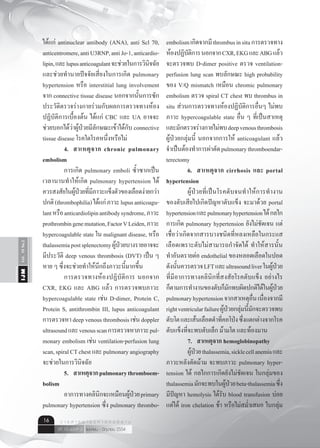 Vol.10No.2IJM
เมษายน - มิถุนายน 2554ปีที่ 10 ฉบับที่ 2
ว า ร ส า ร อ า ยุ ร ศ า ส ต ร์ อี ส า น16
ได้แก่ antinuclear antibody (ANA), anti Scl 70,
anticentromere,antiU3RNP,antiJo-1,anticardio-
lipin,และlupusanticoagulantจะช่วยในการวินิจฉัย
และช่วยทำ�นายปัจจัยเสี่ยงในการเกิด pulmonary
hypertension หรือ interstitial lung involvement
จาก connective tissue disease นอกจากนั้นการซัก
ประวัติตรวจร่างกายร่วมกับผลการตรวจทางห้อง
ปฏิบัติการเบื้องต้น ได้แก่ CBC และ UA อาจจะ
ช่วยบอกได้ว่าผู้ป่วยมีลักษณะเข้าได้กับ connective
tissue disease โรคใดโรคหนึ่งหรือไม่
	 4.	 สาเหตุจาก chronic pulmonary
embolism
	 การเกิด pulmonary emboli ซํ้าซากเป็น
เวลานานทำ�ให้เกิด pulmonary hypertension ได้
ควรสงสัยในผู้ป่วยที่มีภาวะแข็งตัวของเลือดง่ายกว่า
ปกติ(thrombophilia)ได้แก่ภาวะlupusanticoagu-
lantหรือanticardiolipinantibodysyndrome,ภาวะ
prothrombingenemutation,FactorVLeiden,ภาวะ
hypercoagulable state ใน malignant disease, หรือ
thalassemiapostsplenectomyผู้ป่วยบางรายอาจจะ
มีประวัติ deep venous thrombosis (DVT) เป็น ๆ
หาย ๆ ซึ่งจะช่วยทำ�ให้นึกถึงภาวะนี้มากขึ้น
	 การตรวจทางห้องปฏิบัติการ นอกจาก
CXR, EKG และ ABG แล้ว การตรวจพบภาวะ
hypercoagulable state เช่น D-dimer, Protein C,
Protein S, antithrombin III, lupus anticoagulant
การตรวจหา deep venous thrombosis เช่น doppler
ultrasoundและvenousscanการตรวจหาภาวะpul-
monary embolism เช่น ventilation-perfusion lung
scan,spiralCTchestและpulmonaryangiography
จะช่วยในการวินิจฉัย
	 5.	 สาเหตุจากpulmonarythromboem-
bolism
	 อาการทางคลินิกจะเหมือนผู้ป่วยprimary
pulmonary hypertension ซึ่ง pulmonary thrombo-
embolismเกิดจากมีthrombusinsituการตรวจทาง
ห้องปฏิบัติการนอกจากCXR,EKGและABGแล้ว
จะตรวจพบ D-dimer positive ตรวจ ventilation-
perfusion lung scan พบลักษณะ high probability
ของ V/Q mismatch เหมือน chromic pulmonary
embolism ตรวจ spiral CT chest พบ thrombus in
situ ส่วนการตรวจทางห้องปฏิบัติการอื่นๆ ไม่พบ
ภาวะ hypercoagulable state อื่น ๆ ที่เป็นสาเหตุ
และมักตรวจร่างกายไม่พบdeepvenousthrombosis
ผู้ป่วยกลุ่มนี้ นอกจากการให้ anticoagulant แล้ว
จำ�เป็นต้องทำ�การผ่าตัดpulmonarythromboendar-
terectomy
	 6.	 สาเหตุจาก cirrhosis และ portal
hypertension
	 ผู้ป่วยที่เป็นโรคตับจนทำ�ให้การทำ�งาน
ของตับเสียไปเกิดปัญหาตับแข็ง จะมาด้วย portal
hypertensionและpulmonaryhypertensionได้กลไก
การเกิด pulmonary hypertension ยังไม่ชัดเจน แต่
เชื่อว่าเกิดจากสารบางชนิดที่หลงเหลือในกระแส
เลือดเพราะตับไม่สามารถกำ�จัดได้ ทำ�ให้สารนั้น
ทำ�อันตรายต่อ endothelial ของหลอดเลือดในปอด
ดังนั้นควรตรวจLFTและultrasoundliverในผู้ป่วย
ที่มีอาการทางคลินิกที่สงสัยโรคตับแข็ง อย่างไร
ก็ตามการทำ�งานของตับก็มักพบผิดปกติได้ในผู้ป่วย
pulmonaryhypertensionจากสาเหตุอื่นเนื่องจากมี
rightventricularfailureผู้ป่วยกลุ่มนี้มักจะตรวจพบ
ตับโตและเส้นเลือดดำ�ที่คอโป่งซึ่งแตกต่างจากโรค
ตับแข็งที่จะพบตับเล็ก ม้ามโต และท้องมาน
	 7.	 สาเหตุจาก hemoglobinopathy
	 ผู้ป่วยthalassemia,sicklecellanemiaและ
ภาวะหลังตัดม้าม จะพบภาวะ pulmonary hyper-
tension ได้ กลไกการเกิดยังไม่ชัดเจน ในกลุ่มของ
thalassemiaมักจะพบในผู้ป่วยbeta-thalassemiaซึ่ง
มีปัญหา hemolysis ได้รับ blood transfusion บ่อย
แต่ได้ iron chelation ช้า หรือไม่สมํ่าเสมอ ในกลุ่ม
 