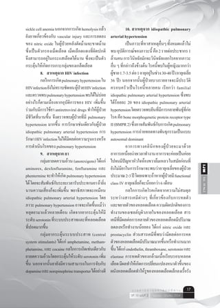 Vol.10No.2IJM
เมษายน - มิถุนายน 2554ปีที่ 10 ฉบับที่ 2
ว า ร ส า ร อ า ยุ ร ศ า ส ต ร์ อี ส า น 17
sicklecellanemiaนอกจากการเกิดhemolysisแล้ว
ยังอาจเกี่ยวข้องกับ vascular injury และการลดลง
ของ nitric oxide ในผู้ป่วยหลังตัดม้ามจะขาดม้าม
ซึ่งเป็นตัวกรองเม็ดเลือด เม็ดเลือดแดงที่ผิดปกติ
จึงสามารถอยู่ในกระแสเลือดได้นาน ซึ่งจะเป็นตัว
กระตุ้นให้เกิดการเกาะกลุ่มของเกล็ดเลือด
	 8.	 สาเหตุจาก HIV infection
	 กลไกการเกิดpulmonaryhypertensionใน
HIVinfectionยังไม่ทราบชัดเจนผู้ป่วยHIVinfection
และตรวจพบpulmonaryhypertensionพบได้ไม่บ่อย
อย่างไรก็ตามเนื่องจากอุบัติการของ HIV เพิ่มขึ้น
ร่วมกับมีการใช้ยา antiretroviral drugs ทำ�ให้ผู้ป่วย
มีชีวิตที่นานขึ้น จึงตรวจพบผู้ป่วยที่มี pulmonary
hypertension มากขึ้น การรักษาเช่นเดียวกับผู้ป่วย
idiopathic pulmonary arterial hypertension การ
รักษาHIVinfectionไม่ได้มีผลต่อความรุนแรงหรือ
การดำ�เนินโรคของ pulmonary hypertension
	 9.	 สาเหตุจาก ยา
	 กลุ่มยาลดความอ้วน (anorexigens) ได้แก่
aminorex, dexfenfluramine, fenfluramine และ
phentermineจะทำ�ให้เกิดpulmonaryhypertension
ได้โดยจะสัมพันธ์กับระยะเวลารับประทานยาถ้ายิ่ง
นานความเสี่ยงก็จะเพิ่มขึ้น พยาธิสภาพจะเหมือน
idiopathic pulmonary arterial hypertension โดย
ภาวะpulmonaryhypertensionอาจจะเกิดขึ้นแม้ว่า
หยุดยามาแล้วหลายเดือน เกิดจากยากระตุ้นให้มี
ระดับserotoninที่ระบบประสาทและที่หลอดเลือด
ที่ปอดมากขึ้น
	 กลุ่มยากระตุ้นระบบประสาท (central
system stimulants) ได้แก่ amphetamine, metham-
phetamine, และ cocaine กลไกการเกิดเช่นเดียวกับ
ยาลดความอ้วนโดยกระตุ้นให้ระดับserotoninเพิ่ม
ขึ้น นอกจากนั้นยายังมีความสามารถในการจับกับ
dopamineและnorepinephrinetransporterได้อย่างดี
	 10.	สาเหตุจาก idiopathic pulmonary
arterial hypertension
	 เป็นภาวะที่หาสาเหตุอื่นๆทั้งหมดแล้วไม่
พบอุบัติการณ์ของภาวะนี้คือ2รายต่อประชากร1
ล้านคนการวินิจฉัยมักจะวินิจฉัยแยกโรคจากภาวะ
อื่น ๆ ที่กล่าวถึงข้างต้น โรคนี้พบในผู้หญิงมากกว่า
ผู้ชาย1.7-3.5ต่อ1อายุอยู่ในช่วง30-40ปี(อายุเฉลี่ย
36 ปี) นอกจากนั้นผู้ป่วยบางรายอาจจะมีประวัติ
ครอบครัวเป็นโรคนี้หลายคน เรียกว่า familial
idiopathic pulmonary arterial hypertension ซึ่งพบ
ได้ร้อยละ 20 ของ idiopathic pulmonary arterial
hypertensionโดยตรวจพบยีนที่มีการกลายพันธุ์ที่ก่อ
โรค คือ bone morphogenetic protein receptor type
II(BMPR2)ซึ่งอาจสัมพันธ์กับการเกิดpulmonary
hypertension การถ่ายทอดทางพันธุกรรมเป็นแบบ
autosomal dominant
	 อาการทางคลินิกของผู้ป่วยจะมาด้วย
อาการเหนื่อยง่ายเวลาทำ�งานอาการจะค่อยเป็นค่อย
ไปจนมีปัญหาหัวใจห้องขวาล้มเหลวในสมัยก่อนที่
ยังไม่มียาในการรักษาจะพบว่าอายุเฉลี่ยของผู้ป่วย
ประมาณ2-3ปีโดยเฉพาะถ้าหากผู้ป่วยมีfunctional
class IV อายุเฉลี่ยก็จะน้อยกว่า 6 เดือน
	 กลไกการเกิดโรคเกิดจากความไม่สมดุล
ระหว่างสารเคมีต่างๆ ที่เกี่ยวข้องกับการหดตัว
และขยายตัวของหลอดเลือดความผิดปกติของการ
ทำ�งานของเซลล์บุผิวภายในของหลอดเลือด สาร
เคมีที่มีผลต่อการคลายตัวของหลอดเลือดมีปริมาณ
ลดลงหรือทำ�งานน้อยลง ได้แก่ nitric oxide และ
prostacyclin ส่วนสารเคมีที่พบว่ามีผลต่อการหด
ตัวของหลอดเลือดมีปริมาณมากขึ้นหรือทำ�งานมาก
ขึ้นได้แก่endothelin,thramboxane,serotoninและ
elastase การหดตัวของกล้ามเนื้อเรียบรอบหลอด
เลือดมีผลทำ�ให้เกิดการเปลี่ยนแปลงหนาตัวขึ้นของ
ผนังหลอดเลือดทำ�ให้รูของหลอดเลือดเล็กลงเรื้อรัง
 