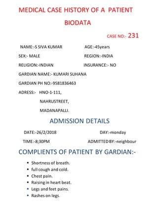 MEDICAL CASE HISTORY OF A PATIENT
BIODATA
CASE NO:- 231
NAME:-S SIVA KUMAR AGE:-45years
SEX:- MALE REGION:-INDIA
RELIGION:-INDIAN INSURANCE:- NO
GARDIAN NAME:- KUMARI SUHANA
GARDIAN PH NO:-9581836463
ADRESS:- HNO-1-111,
NAHRUSTREET,
MADANAPALLI.
ADMISSION DETAILS
DATE:-26/2/2018 DAY:-monday
TIME:-8;30PM ADMITTEDBY:-neighbour
COMPLIENTS OF PATIENT BY GARDIAN:-
 Shortness of breath.
 full cough and cold.
 Chest pain.
 Raising in heart beat.
 Legs and feet pains.
 Rashes on legs.
 