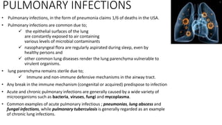 PULMONARY INFECTIONS
• Pulmonary infections, in the form of pneumonia claims 1/6 of deaths in the USA.
• Pulmonary infections are common due to;
 the epithelial surfaces of the lung
are constantly exposed to air containing
various levels of microbial contaminants
 nasopharyngeal ﬂora are regularly aspirated during sleep, even by
healthy persons and
 other common lung diseases render the lung parenchyma vulnerable to
virulent organisms.
• lung parenchyma remains sterile due to;
 Immune and non-immune defensive mechanisms in the airway tract.
• Any break in the immune mechanism (congenital or acquired) predispose to infection
• Acute and chronic pulmonary infections are generally caused by a wide variety of
microorganisms such as bacteria, viruses, fungi and mycoplasma.
• Common examples of acute pulmonary infectious ; pneumonias, lung abscess and
fungal infections, while pulmonary tuberculosis is generally regarded as an example
of chronic lung infections.
 
