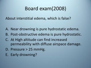 Board exam(2008)
About interstitial edema, which is false?
A. Near drowning is pure hydrostatic edema.
B. Post-obstructive edema is pure hydrostatic.
C. At High altitude can find increased
permeability with diffuse airspace damage.
D. Pressure > 25 mmHg.
E. Early drowning?
 