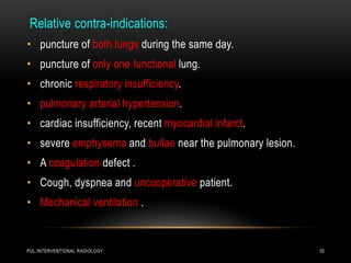 PUL.INTERVENTIONAL RADIOLOGY 10
Relative contra-indications:
• puncture of both lungs during the same day.
• puncture of only one functional lung.
• chronic respiratory insufficiency.
• pulmonary arterial hypertension.
• cardiac insufficiency, recent myocardial infarct.
• severe emphysema and bullae near the pulmonary lesion.
• A coagulation defect .
• Cough, dyspnea and uncooperative patient.
• Mechanical ventilation .
 