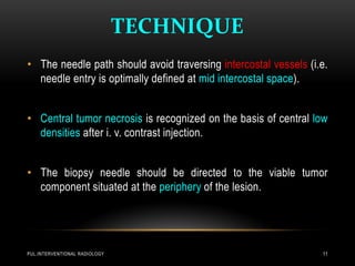 TECHNIQUE
PUL.INTERVENTIONAL RADIOLOGY 11
• The needle path should avoid traversing intercostal vessels (i.e.
needle entry is optimally defined at mid intercostal space).
• Central tumor necrosis is recognized on the basis of central low
densities after i. v. contrast injection.
• The biopsy needle should be directed to the viable tumor
component situated at the periphery of the lesion.
 