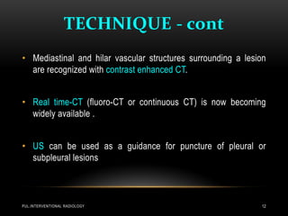 TECHNIQUE - cont
PUL.INTERVENTIONAL RADIOLOGY 12
• Mediastinal and hilar vascular structures surrounding a lesion
are recognized with contrast enhanced CT.
• Real time-CT (fluoro-CT or continuous CT) is now becoming
widely available .
• US can be used as a guidance for puncture of pleural or
subpleural lesions
 