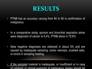 RESULTS
PUL.INTERVENTIONAL RADIOLOGY 13
• PTNB has an accuracy varying from 80 to 95 in confirmation of
malignancy
• In a comparative study, sputum and bronchial aspiration alone
were diagnostic of cancer in 5.4%, PTNB alone in 72.6%
• false negative diagnoses are obtained in about 5% and are
caused by inadequate sampling, tumor necrosis, crushed cells,
or errors in sampling reading.
• If the sampled material is inadequate, or insufficient or in case
 