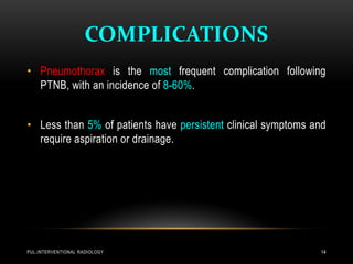 COMPLICATIONS
PUL.INTERVENTIONAL RADIOLOGY 14
• Pneumothorax is the most frequent complication following
PTNB, with an incidence of 8-60%.
• Less than 5% of patients have persistent clinical symptoms and
require aspiration or drainage.
 