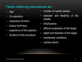 PUL.INTERVENTIONAL RADIOLOGY 15
Factors influencing pneumothorax are :
• Age.
• Co-operation.
• respiratory function.
• biopsy technique.
• experience of the operator.
• duration of the procedure.
• number of needle passes.
• diameter and flexibility of the
needle.
• Emphysema.
• difficult localization of the target.
• depth and diameter of the target.
• mechanical ventilation.
• cavitary lesion.
 