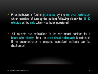 PUL.INTERVENTIONAL RADIOLOGY 17
• Pneumothorax is further prevented by the roll-over technique,
which consists of turning the patient following biopsy for 15-30
minutes on the side which had been punctured.
• All patients are maintained in the recumbant position for 4
hours after biopsy; then an erect chest radiograph is obtained.
If no pneumothorax is present, compliant patients can be
discharged.
 