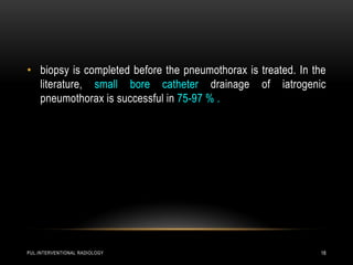 PUL.INTERVENTIONAL RADIOLOGY 18
• biopsy is completed before the pneumothorax is treated. In the
literature, small bore catheter drainage of iatrogenic
pneumothorax is successful in 75-97 % .
 