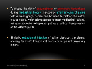 PUL.INTERVENTIONAL RADIOLOGY 19
• To reduce the risk of pneumothorax or pulmonary hemorrhage
during mediastinal biopsy, injection of small amounts of saline
with a small gauge needle can be used to distend the extra-
pleural tissue, which allows access to most mediastinal lesions,
using an exclusive extrapleural pathway without transgression
of the visceral pleura .
• Similarly, extrapleural injection of saline displaces the pleura,
allowing for a safe transpleural access to subpleural pulmonary
lesions
 
