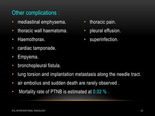 PUL.INTERVENTIONAL RADIOLOGY 21
Other complications :
• mediastinal emphysema.
• thoracic wall haematoma.
• Haemothorax.
• cardiac tamponade.
• Empyema.
• bronchopleural fistula.
• lung torsion and implantation metastasis along the needle tract.
• air embolius and sudden death are rarely observed .
• Mortality rate of PTNB is estimated at 0.02 % .
• thoracic pain.
• pleural effusion.
• superinfection.
 