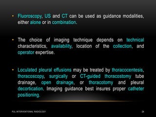 PUL.INTERVENTIONAL RADIOLOGY 24
• Fluoroscopy, US and CT can be used as guidance modalities,
either alone or in combination.
• The choice of imaging technique depends on technical
characteristics, availability, location of the collection, and
operator expertise.
• Loculated pleural effusions may be treated by thoracocentesis,
thoracoscopy, surgically or CT-guided thoracostomy tube
drainage, open drainage, or thoracotomy and pleural
decortication. Imaging guidance best insures proper catheter
positioning.
 