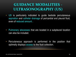 GUIDANCE MODALITIES -
ULTRASONOGRAPHY (US)
PUL.INTERVENTIONAL RADIOLOGY 25
• US is particularly indicated to guide bedside percutaneous
aspiration and catheter drainage of pericardial and pleural fluid,
even of reduced amount .
• Pulmonary abscesses that are located in a subpleural location
can also be included.
• Percutaneous approach is performed in the position that
optimally displays access to the fluid collection.
 