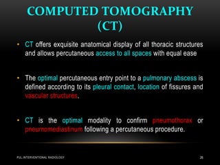 COMPUTED TOMOGRAPHY
(CT)
PUL.INTERVENTIONAL RADIOLOGY 26
• CT offers exquisite anatomical display of all thoracic structures
and allows percutaneous access to all spaces with equal ease
• The optimal percutaneous entry point to a pulmonary abscess is
defined according to its pleural contact, location of fissures and
vascular structures.
• CT is the optimal modality to confirm pneumothorax or
pneumomediastinum following a percutaneous procedure.
 