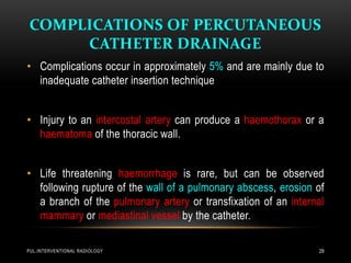 COMPLICATIONS OF PERCUTANEOUS
CATHETER DRAINAGE
PUL.INTERVENTIONAL RADIOLOGY 29
• Complications occur in approximately 5% and are mainly due to
inadequate catheter insertion technique
• Injury to an intercostal artery can produce a haemothorax or a
haematoma of the thoracic wall.
• Life threatening haemorrhage is rare, but can be observed
following rupture of the wall of a pulmonary abscess, erosion of
a branch of the pulmonary artery or transfixation of an internal
mammary or mediastinal vessel by the catheter.
 
