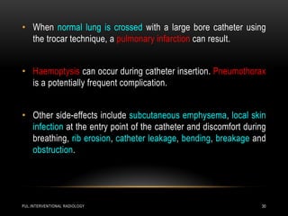 PUL.INTERVENTIONAL RADIOLOGY 30
• When normal lung is crossed with a large bore catheter using
the trocar technique, a pulmonary infarction can result.
• Haemoptysis can occur during catheter insertion. Pneumothorax
is a potentially frequent complication.
• Other side-effects include subcutaneous emphysema, local skin
infection at the entry point of the catheter and discomfort during
breathing, rib erosion, catheter leakage, bending, breakage and
obstruction.
 