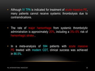 PUL.INTERVENTIONAL RADIOLOGY 32
• Although IV TPA is indicated for treatment of acute massive PE,
many patients cannot receive systemic thrombolysis due to
contraindications.
• The rate of major hemorrhage from systemic thrombolytic
administration is approximately 20%, including a 3%–5% risk of
hemorrhagic stroke .
• In a meta-analysis of 594 patients with acute massive
PE treated with modern CDT, clinical success was achieved
in 86.5%.
 