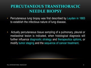 PERCUTANEOUS TRANSTHORACIC
NEEDLE BIOPSY
PUL.INTERVENTIONAL RADIOLOGY 4
• Percutaneous lung biopsy was first described by Leyden in 1883
to establish the infectious nature of lung disease.
• Actually percutaneous tissue sampling of a pulmonary, pleural or
mediastinal lesion is indicated, when histological diagnosis will
further influence diagnostic strategy and therapeutica options, or
modify tumor staging and the sequence of cancer treatment.
 