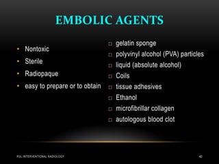 EMBOLIC AGENTS
• Nontoxic
• Sterile
• Radiopaque
• easy to prepare or to obtain
 gelatin sponge
 polyvinyl alcohol (PVA) particles
 liquid (absolute alcohol)
 Coils
 tissue adhesives
 Ethanol
 microfibrillar collagen
 autologous blood clot
PUL.INTERVENTIONAL RADIOLOGY 40
 