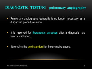 DIAGNOSTIC TESTING – pulmonary angiography
PUL.INTERVENTIONAL RADIOLOGY 43
• Pulmonary angiography generally is no longer necessary as a
diagnostic procedure alone.
• It is reserved for therapeutic purposes after a diagnosis has
been established.
• It remains the gold standard for inconclusive cases.
 