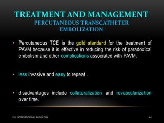 TREATMENT AND MANAGEMENT
PERCUTANEOUS TRANSCATHETER
EMBOLIZATION
PUL.INTERVENTIONAL RADIOLOGY 44
• Percutaneous TCE is the gold standard for the treatment of
PAVM because it is effective in reducing the risk of paradoxical
embolism and other complications associated with PAVM.
• less invasive and easy to repeat .
• disadvantages include collateralization and revascularization
over time.
 