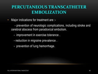 PERCUTANEOUS TRANSCATHETER
EMBOLIZATION
PUL.INTERVENTIONAL RADIOLOGY 45
• Major indications for treatment are :-
- prevention of neurologic complications, including stroke and
cerebral abscess from paradoxical embolism.
- improvement in exercise tolerance .
- reduction in migraine prevalence .
- prevention of lung hemorrhage.
 