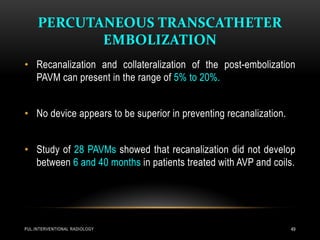 PERCUTANEOUS TRANSCATHETER
EMBOLIZATION
PUL.INTERVENTIONAL RADIOLOGY 49
• Recanalization and collateralization of the post-embolization
PAVM can present in the range of 5% to 20%.
• No device appears to be superior in preventing recanalization.
• Study of 28 PAVMs showed that recanalization did not develop
between 6 and 40 months in patients treated with AVP and coils.
 