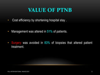 VALUE OF PTNB
PUL.INTERVENTIONAL RADIOLOGY 5
• Cost efficiency by shortening hospital stay .
• Management was altered in 51% of patients.
• Surgery was avoided in 83% of biopsies that altered patient
treatment.
 