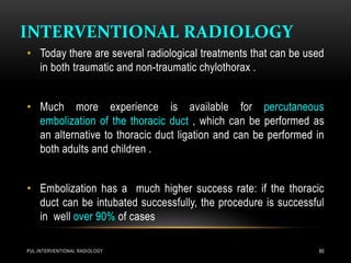 INTERVENTIONAL RADIOLOGY
PUL.INTERVENTIONAL RADIOLOGY 60
• Today there are several radiological treatments that can be used
in both traumatic and non-traumatic chylothorax .
• Much more experience is available for percutaneous
embolization of the thoracic duct , which can be performed as
an alternative to thoracic duct ligation and can be performed in
both adults and children .
• Embolization has a much higher success rate: if the thoracic
duct can be intubated successfully, the procedure is successful
in well over 90% of cases
 