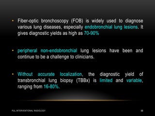PUL.INTERVENTIONAL RADIOLOGY 68
• Fiber-optic bronchoscopy (FOB) is widely used to diagnose
various lung diseases, especially endobronchial lung lesions. It
gives diagnostic yields as high as 70-90%
• peripheral non-endobronchial lung lesions have been and
continue to be a challenge to clinicians.
• Without accurate localization, the diagnostic yield of
transbronchial lung biopsy (TBBx) is limited and variable,
ranging from 16-80%.
 