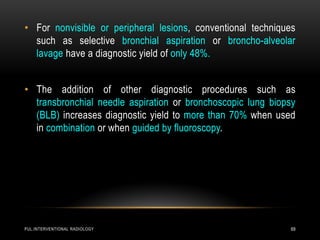 PUL.INTERVENTIONAL RADIOLOGY 69
• For nonvisible or peripheral lesions, conventional techniques
such as selective bronchial aspiration or broncho-alveolar
lavage have a diagnostic yield of only 48%.
• The addition of other diagnostic procedures such as
transbronchial needle aspiration or bronchoscopic lung biopsy
(BLB) increases diagnostic yield to more than 70% when used
in combination or when guided by fluoroscopy.
 