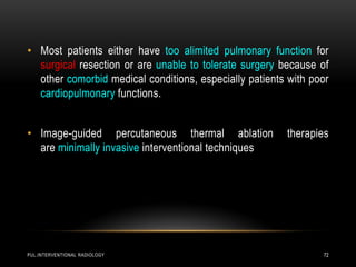 PUL.INTERVENTIONAL RADIOLOGY 72
• Most patients either have too alimited pulmonary function for
surgical resection or are unable to tolerate surgery because of
other comorbid medical conditions, especially patients with poor
cardiopulmonary functions.
• Image-guided percutaneous thermal ablation therapies
are minimally invasive interventional techniques
 
