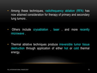 PUL.INTERVENTIONAL RADIOLOGY 73
• Among these techniques, radiofrequency ablation (RFA) has
now attained consideration for therapy of primary and secondary
lung tumors .
• Others include cryoablation , laser , and more recently
microwave .
• Thermal ablative techniques produce irreversible tumor tissue
destruction through application of either hot or cold thermal
energy.
 