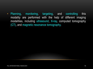 PUL.INTERVENTIONAL RADIOLOGY 74
• Planning, monitoring, targeting, and controlling this
modality are performed with the help of different imaging
modalities, including ultrasound, X-ray, computed tomography
(CT), and magnetic resonance tomography.
 