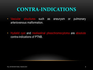 CONTRA-INDICATIONS
PUL.INTERVENTIONAL RADIOLOGY 9
• Vascular structures such as aneurysm or pulmonary
arteriovenous malformation.
• Hydatid cyst and mediastinal pheochromocytoma are absolute
contra-indications of PTNB.
 