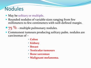 Nodules
 May be solitary or multiple.
 Rounded nodules of variable sizes ranging from few
millimeters to few centimeters with well-defined margin.
75 % - multiple pulmonary nodules.
 Commonest tumours producing solitary pulm. nodules are
carcinomas of –
• Colon
• Kidney
• Breast
• Testicular tumours
• Bone sarcomas
• Malignant melanoma.
 