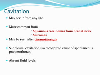 Cavitation
 May occur from any site.
 More common from-
• Squamous carcinomas from head & neck
• Sarcomas.
 May be seen after chemotherapy
 Subpleural cavitation is a recognized cause of spontaneous
pneumothorax.
 Absent fluid levels.
 