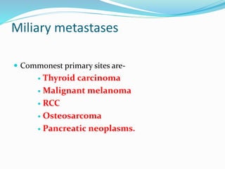 Miliary metastases
 Commonest primary sites are-
 Thyroid carcinoma
 Malignant melanoma
 RCC
 Osteosarcoma
 Pancreatic neoplasms.
 