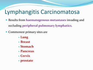 Lymphangitis Carcinomatosa
 Results from haematogenous metastases invading and
occluding peripheral pulmonary lymphatics.
 Commonest primary sites are
 Lung
 Breast
 Stomach
 Pancreas
 Cervix
 prostate
 