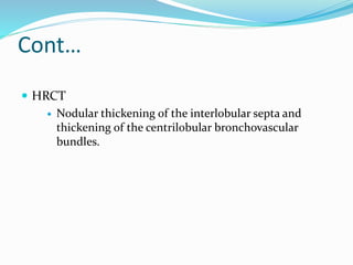 Cont…
 HRCT
 Nodular thickening of the interlobular septa and
thickening of the centrilobular bronchovascular
bundles.
 