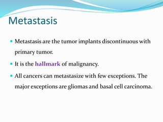 Metastasis
 Metastasis are the tumor implants discontinuous with
primary tumor.
 It is the hallmark of malignancy.
 All cancers can metastasize with few exceptions. The
major exceptions are gliomas and basal cell carcinoma.
 