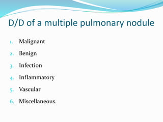 D/D of a multiple pulmonary nodule
1. Malignant
2. Benign
3. Infection
4. Inflammatory
5. Vascular
6. Miscellaneous.
 
