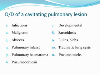 D/D of a cavitating pulmonary lesion
1. Infections
2. Malignant
3. Abscess
4. Pulmonary infarct
5. Pulmonary haematoma
6. Pneumoconiosis
7. Developmental
8. Sarcoidosis
9. Bulles, blebs
10. Traumatic lung cysts
11. Pneumatocele.
 
