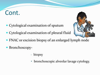 Cont.
 Cytological examination of sputum
 Cytological examination of pleural fluid
 FNAC or excision biopsy of an enlarged lymph node
 Bronchoscopy-
• biopsy
• bronchoscopic alveolar lavage cytology.
 