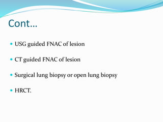 Cont…
 USG guided FNAC of lesion
 CT guided FNAC of lesion
 Surgical lung biopsy or open lung biopsy
 HRCT.
 