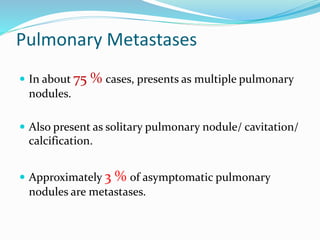 Pulmonary Metastases
 In about 75 % cases, presents as multiple pulmonary
nodules.
 Also present as solitary pulmonary nodule/ cavitation/
calcification.
 Approximately 3 % of asymptomatic pulmonary
nodules are metastases.
 