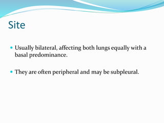 Site
 Usually bilateral, affecting both lungs equally with a
basal predominance.
 They are often peripheral and may be subpleural.
 